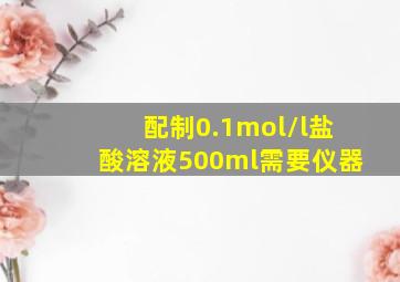 配制0.1mol/l盐酸溶液500ml需要仪器