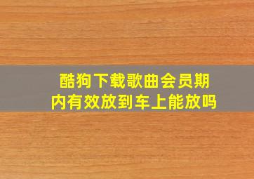 酷狗下载歌曲会员期内有效放到车上能放吗