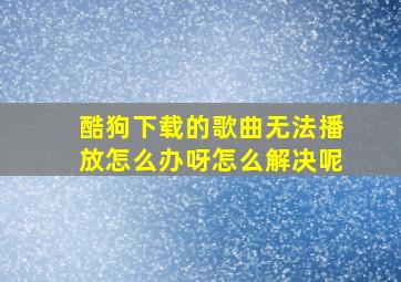 酷狗下载的歌曲无法播放怎么办呀怎么解决呢