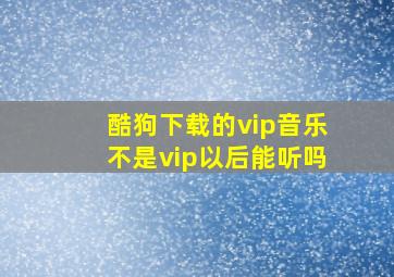 酷狗下载的vip音乐不是vip以后能听吗