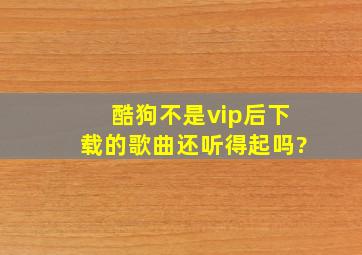 酷狗不是vip后下载的歌曲还听得起吗?