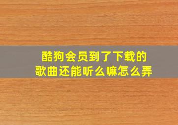 酷狗会员到了下载的歌曲还能听么嘛怎么弄