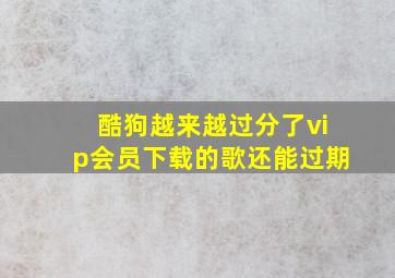 酷狗越来越过分了vip会员下载的歌还能过期