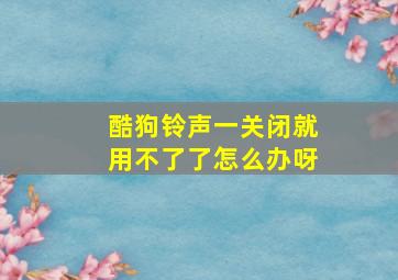 酷狗铃声一关闭就用不了了怎么办呀