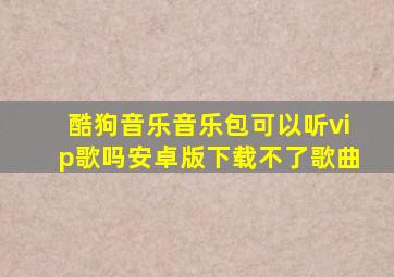 酷狗音乐音乐包可以听vip歌吗安卓版下载不了歌曲