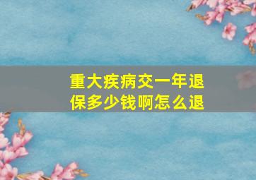 重大疾病交一年退保多少钱啊怎么退