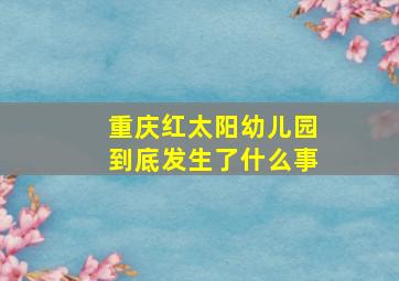 重庆红太阳幼儿园到底发生了什么事