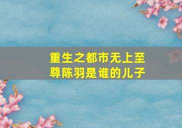 重生之都市无上至尊陈羽是谁的儿子