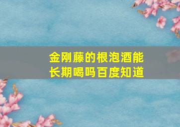 金刚藤的根泡酒能长期喝吗百度知道