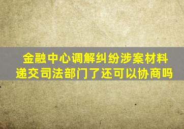 金融中心调解纠纷涉案材料递交司法部门了还可以协商吗