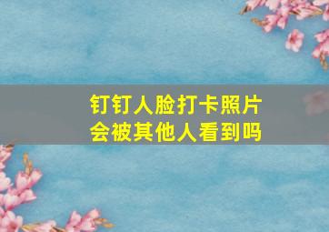 钉钉人脸打卡照片会被其他人看到吗