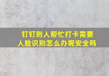 钉钉别人帮忙打卡需要人脸识别怎么办呢安全吗