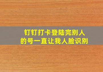 钉钉打卡登陆完别人的号一直让我人脸识别