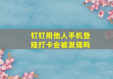 钉钉用他人手机登陆打卡会被发现吗