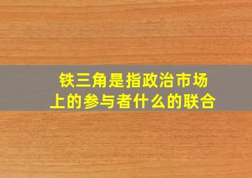 铁三角是指政治市场上的参与者什么的联合