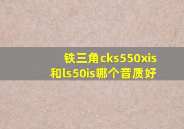 铁三角cks550xis和ls50is哪个音质好