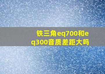 铁三角eq700和eq300音质差距大吗