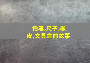 铅笔,尺子,橡皮,文具盒的故事