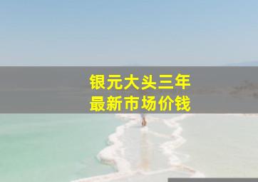 银元大头三年最新市场价钱