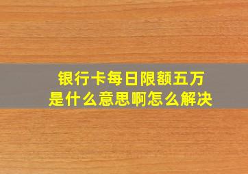 银行卡每日限额五万是什么意思啊怎么解决