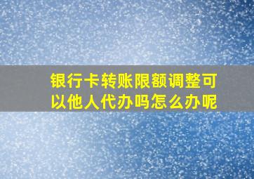 银行卡转账限额调整可以他人代办吗怎么办呢