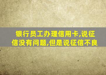 银行员工办理信用卡,说征信没有问题,但是说征信不良