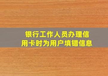 银行工作人员办理信用卡时为用户填错信息