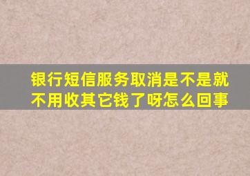 银行短信服务取消是不是就不用收其它钱了呀怎么回事