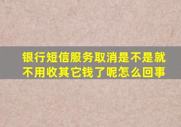 银行短信服务取消是不是就不用收其它钱了呢怎么回事