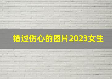 错过伤心的图片2023女生