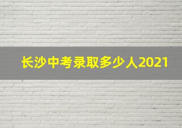 长沙中考录取多少人2021