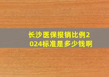 长沙医保报销比例2024标准是多少钱啊