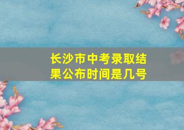 长沙市中考录取结果公布时间是几号