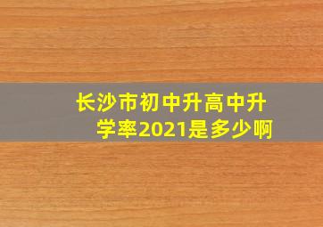 长沙市初中升高中升学率2021是多少啊