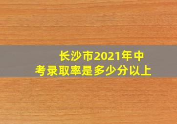 长沙市2021年中考录取率是多少分以上