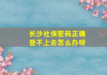 长沙社保密码正确登不上去怎么办呀