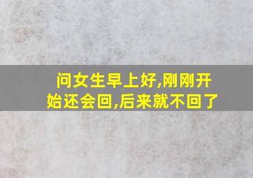 问女生早上好,刚刚开始还会回,后来就不回了