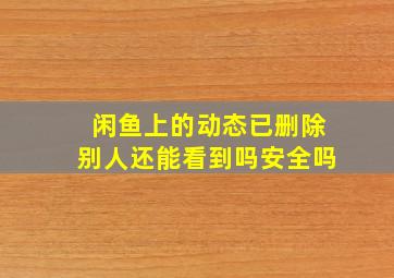 闲鱼上的动态已删除别人还能看到吗安全吗