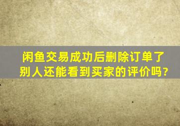 闲鱼交易成功后删除订单了别人还能看到买家的评价吗?