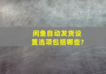 闲鱼自动发货设置选项包括哪些?