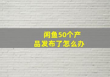 闲鱼50个产品发布了怎么办