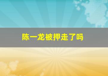 陈一龙被押走了吗