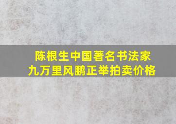 陈根生中国著名书法家九万里风鹏正举拍卖价格