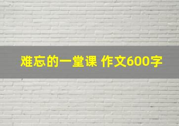 难忘的一堂课 作文600字