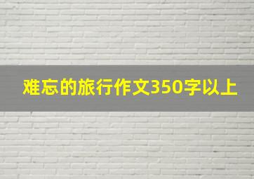 难忘的旅行作文350字以上