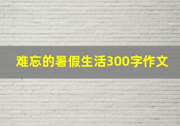 难忘的暑假生活300字作文