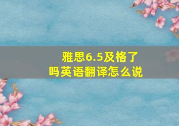 雅思6.5及格了吗英语翻译怎么说