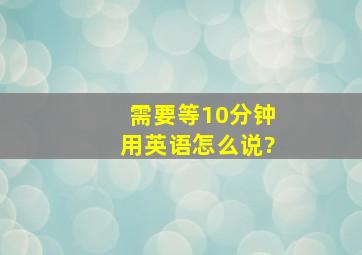 需要等10分钟用英语怎么说?