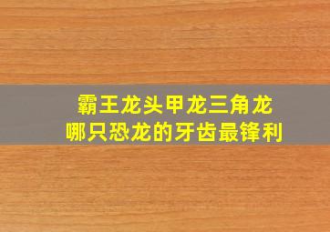 霸王龙头甲龙三角龙哪只恐龙的牙齿最锋利