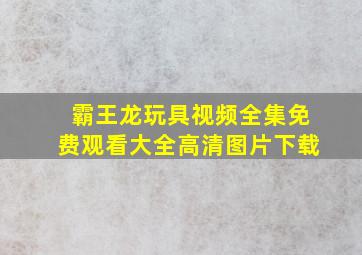 霸王龙玩具视频全集免费观看大全高清图片下载